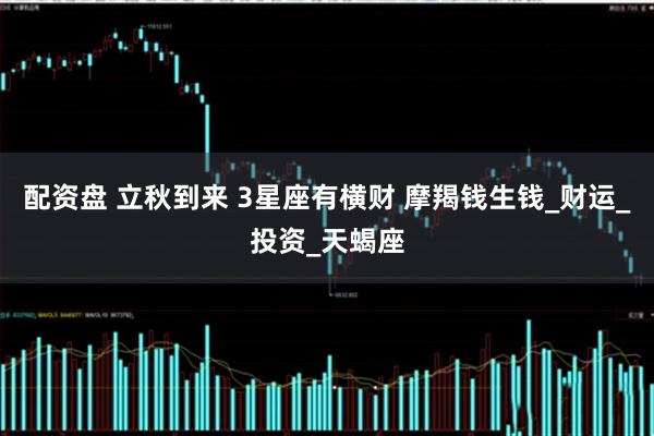 配资盘 立秋到来 3星座有横财 摩羯钱生钱_财运_投资_天蝎座