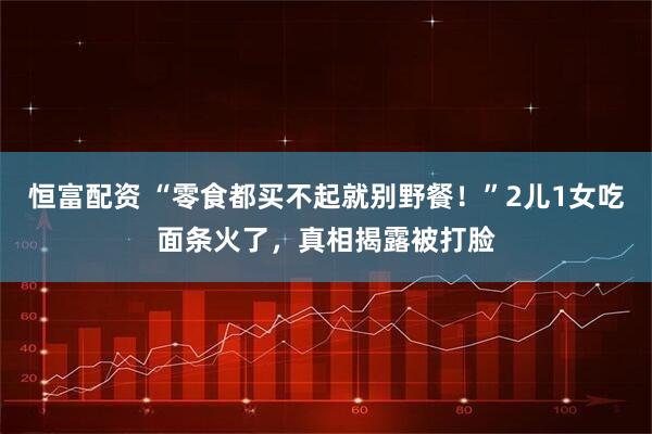 恒富配资 “零食都买不起就别野餐！”2儿1女吃面条火了，真相揭露被打脸