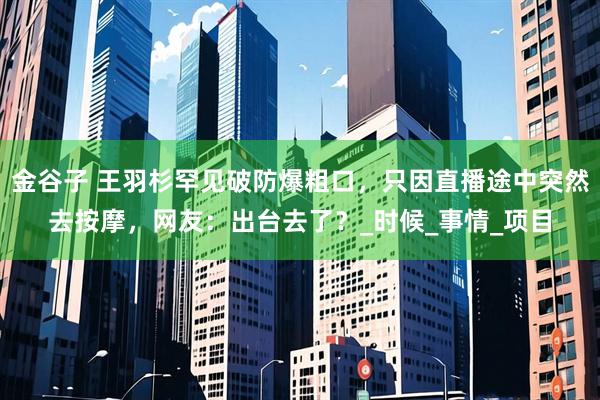 金谷子 王羽杉罕见破防爆粗口，只因直播途中突然去按摩，网友：出台去了？_时候_事情_项目