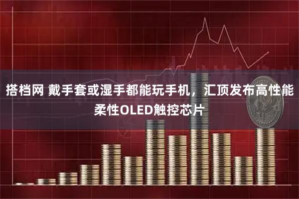 搭档网 戴手套或湿手都能玩手机，汇顶发布高性能柔性OLED触控芯片