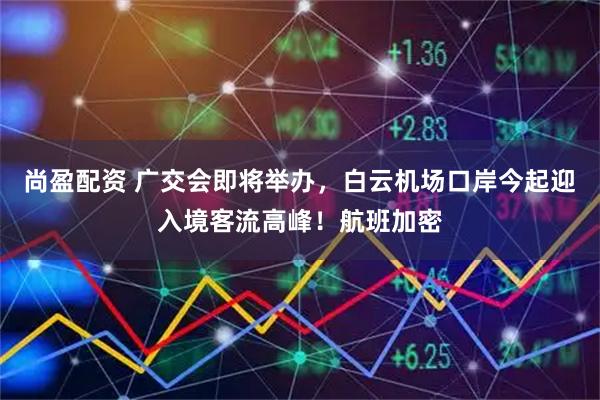 尚盈配资 广交会即将举办，白云机场口岸今起迎入境客流高峰！航班加密